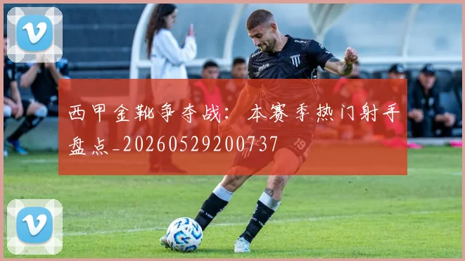 西甲金靴争夺战:本赛季热门射手盘点_20260529200737