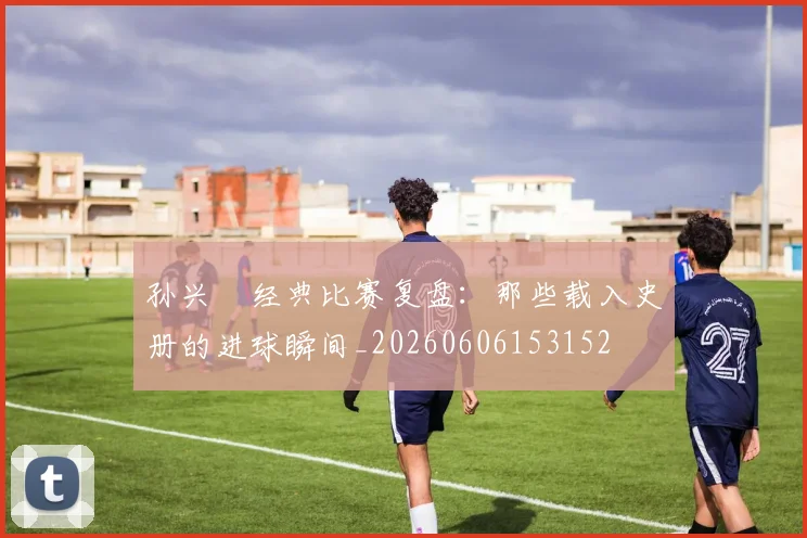 孙兴慜经典比赛复盘：那些载入史册的进球瞬间_20260606153152