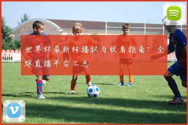 世界杯最新转播权与收看指南:全球直播平台汇总
