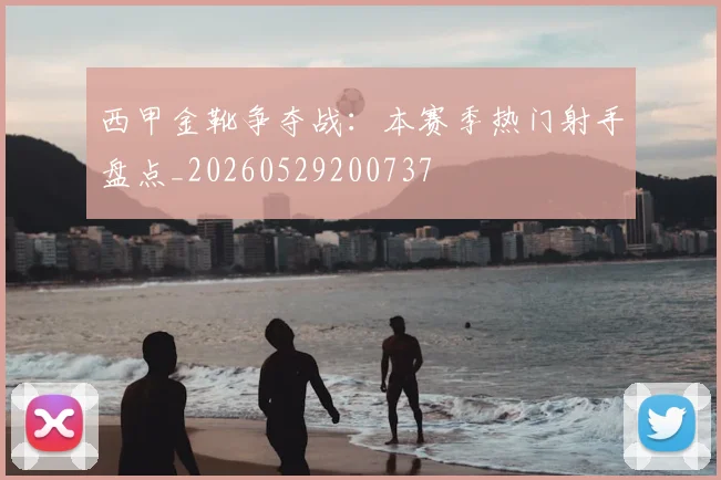 西甲金靴争夺战:本赛季热门射手盘点_20260529200737
