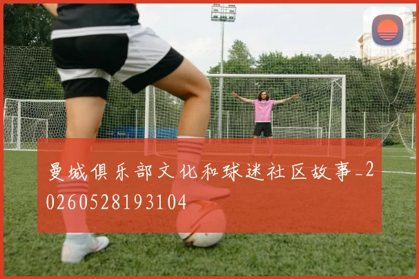 曼城俱乐部文化和球迷社区故事_20260528193104